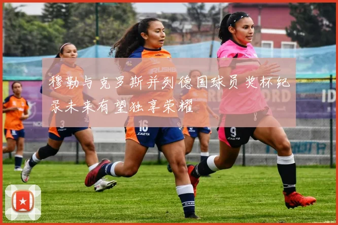 穆勒与克罗斯并列德国球员奖杯纪录未来有望独享荣耀