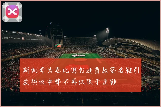斯凯奇为恩比德打造首款签名鞋引发热议中锋不再仅限于卖鞋