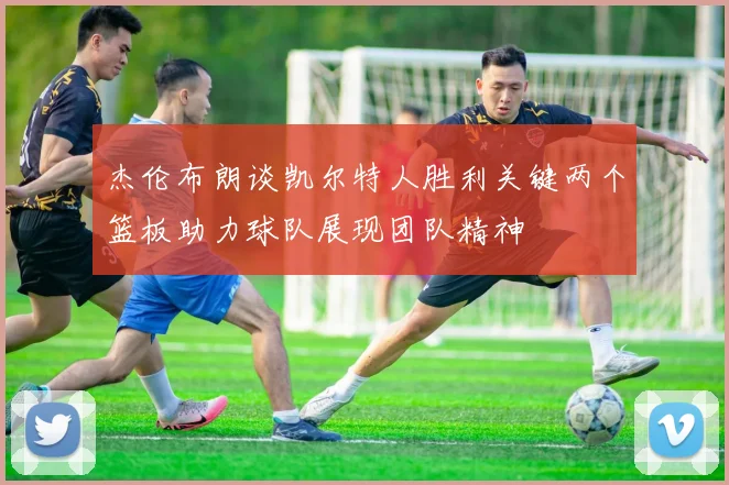 杰伦布朗谈凯尔特人胜利关键两个篮板助力球队展现团队精神