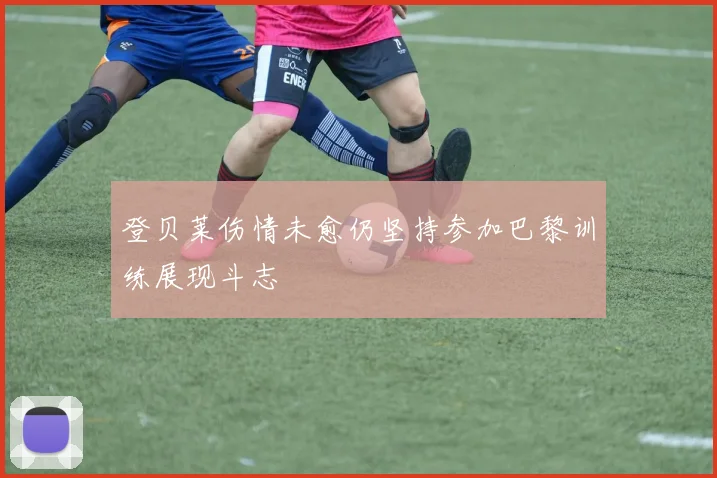 登贝莱伤情未愈仍坚持参加巴黎训练展现斗志