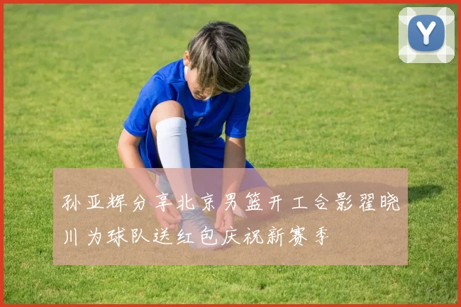 孙亚辉分享北京男篮开工合影翟晓川为球队送红包庆祝新赛季