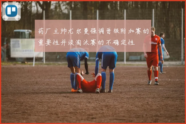 药厂主帅尤尔曼强调晋级附加赛的重要性并谈淘汰赛的不确定性
