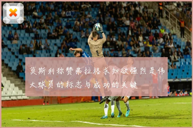 莫斯利称赞弗拉格求知欲强烈是伟大球员的标志与成功的关键