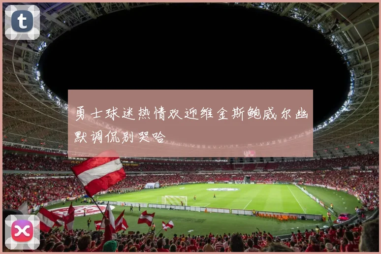 勇士球迷热情欢迎维金斯鲍威尔幽默调侃别哭哈
