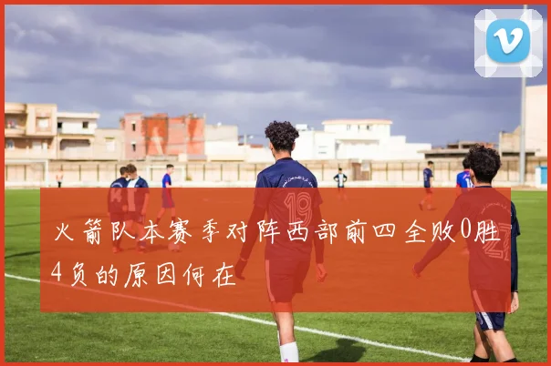 火箭队本赛季对阵西部前四全败0胜4负的原因何在