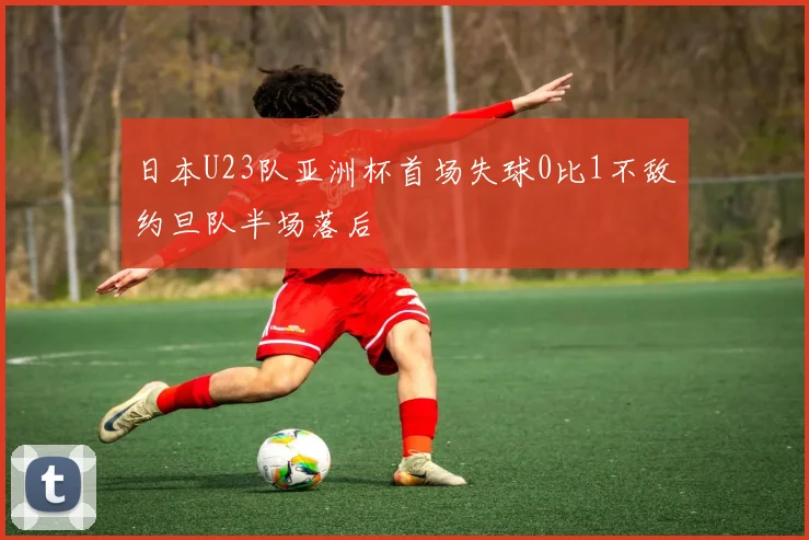 日本U23队亚洲杯首场失球0比1不敌约旦队半场落后