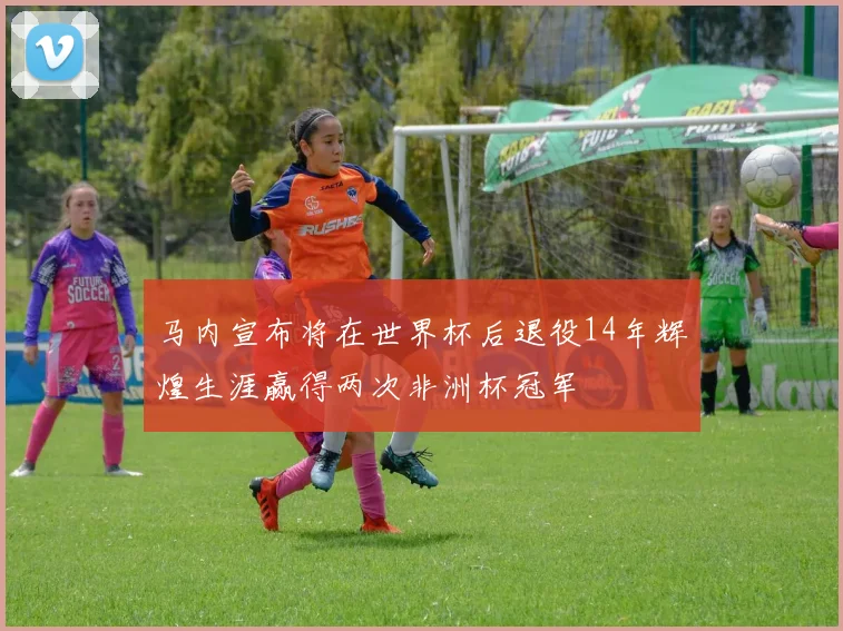 马内宣布将在世界杯后退役14年辉煌生涯赢得两次非洲杯冠军