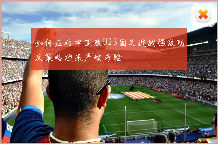 如何应对中亚狼U23国足迎战强敌防反策略迎来严峻考验