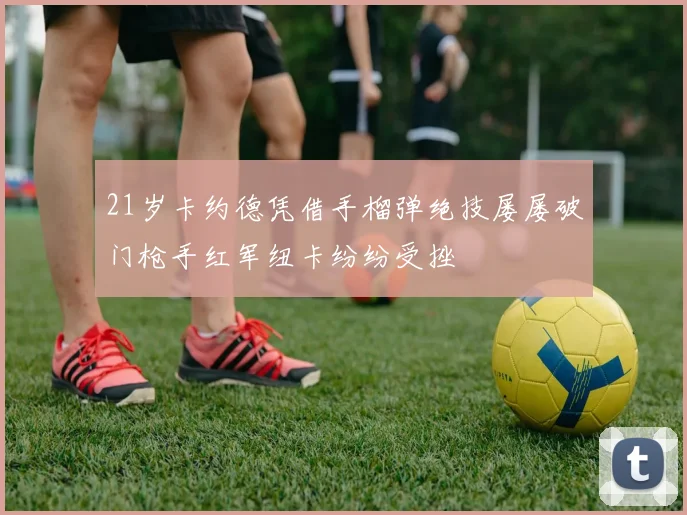 21岁卡约德凭借手榴弹绝技屡屡破门枪手红军纽卡纷纷受挫