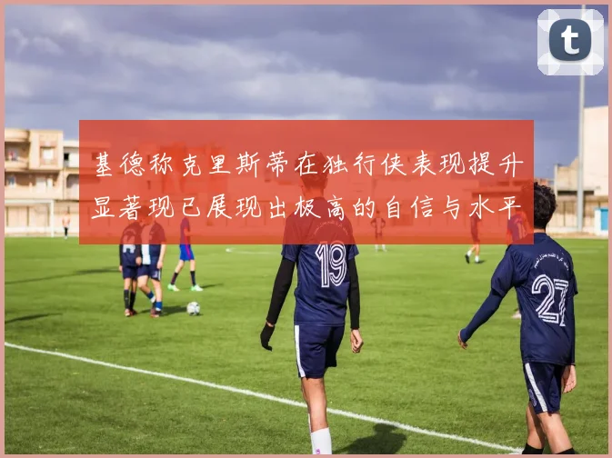 基德称克里斯蒂在独行侠表现提升显著现已展现出极高的自信与水平