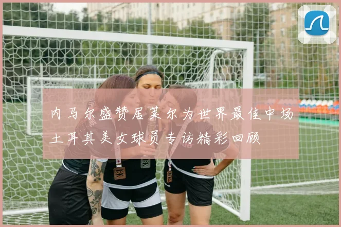 内马尔盛赞居莱尔为世界最佳中场土耳其美女球员专访精彩回顾