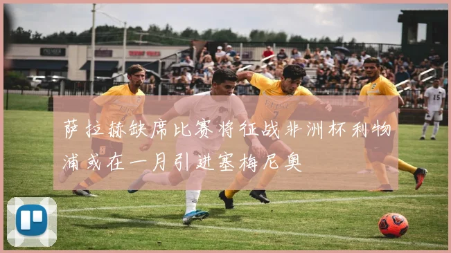 萨拉赫缺席比赛将征战非洲杯利物浦或在一月引进塞梅尼奥