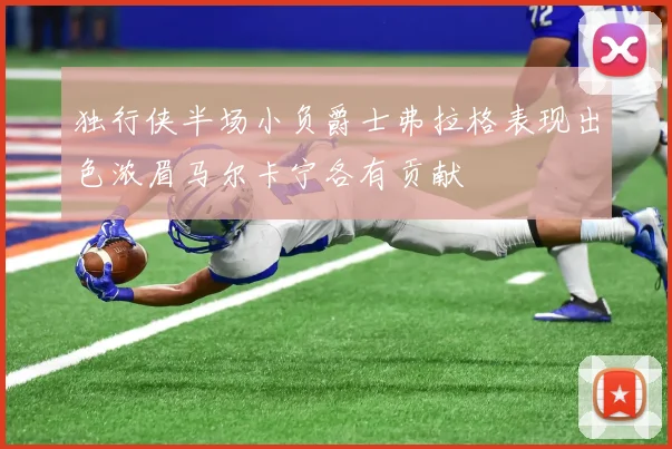 独行侠半场小负爵士弗拉格表现出色浓眉马尔卡宁各有贡献