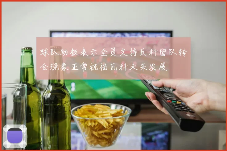 球队助教表示全员支持瓦科留队转会现象正常祝福瓦科未来发展