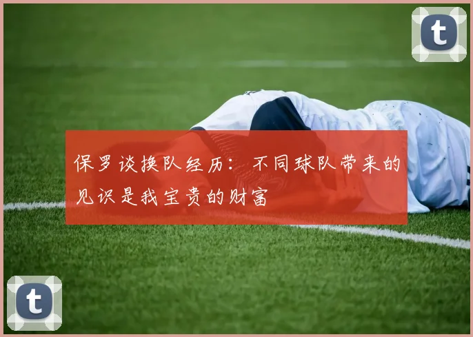 保罗谈换队经历：不同球队带来的见识是我宝贵的财富