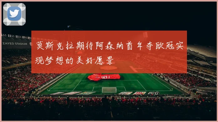 莫斯克拉期待阿森纳首年夺欧冠实现梦想的美好愿景