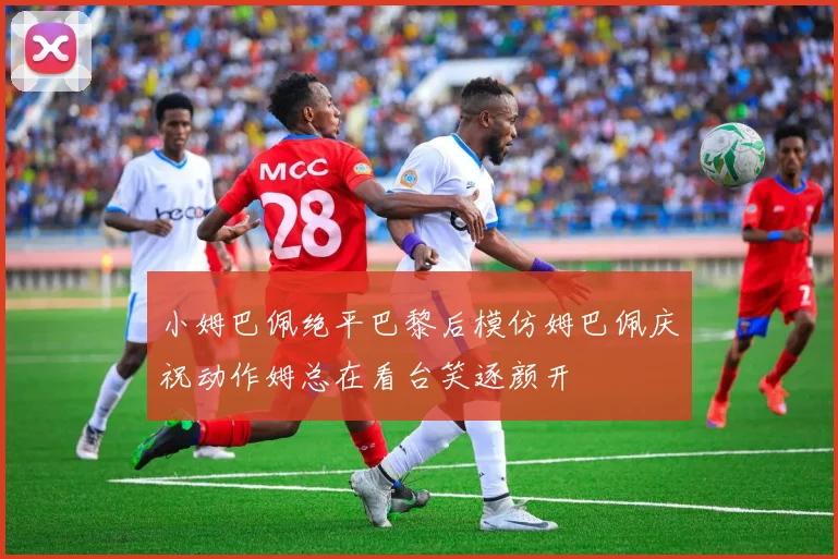 小姆巴佩绝平巴黎后模仿姆巴佩庆祝动作姆总在看台笑逐颜开