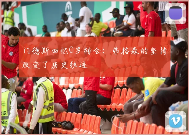 门德斯回忆C罗转会：弗格森的坚持改变了历史轨迹