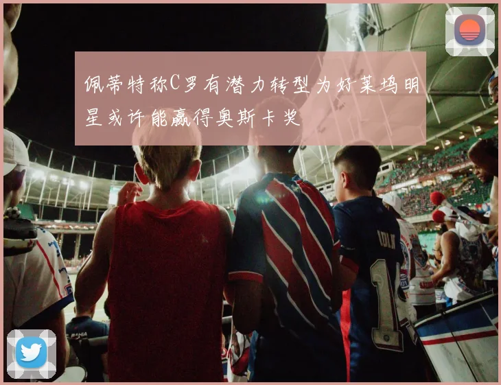 佩蒂特称C罗有潜力转型为好莱坞明星或许能赢得奥斯卡奖