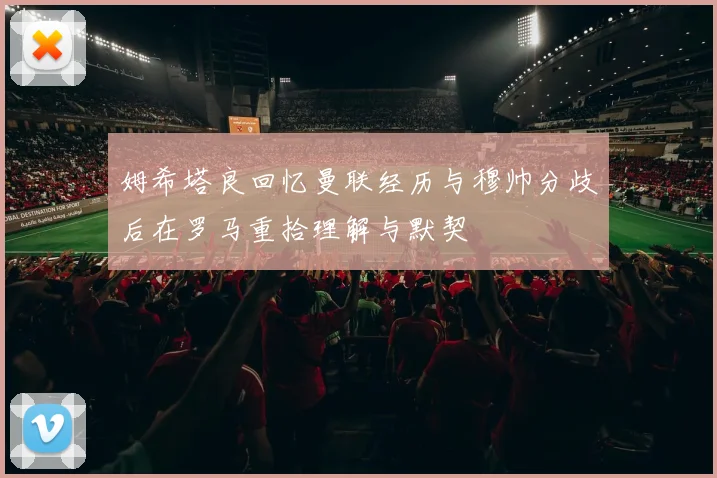 姆希塔良回忆曼联经历与穆帅分歧后在罗马重拾理解与默契