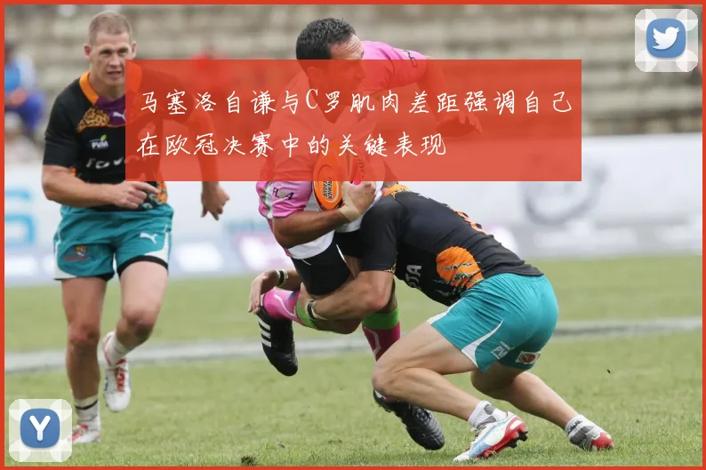 马塞洛自谦与C罗肌肉差距强调自己在欧冠决赛中的关键表现