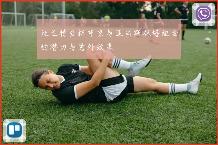 杜兰特分析申京与亚当斯双塔组合的潜力与意外效果