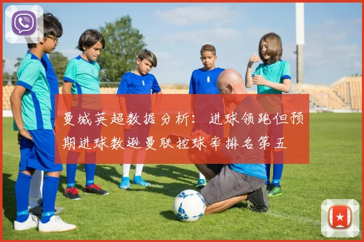 曼城英超数据分析：进球领跑但预期进球数逊曼联控球率排名第五