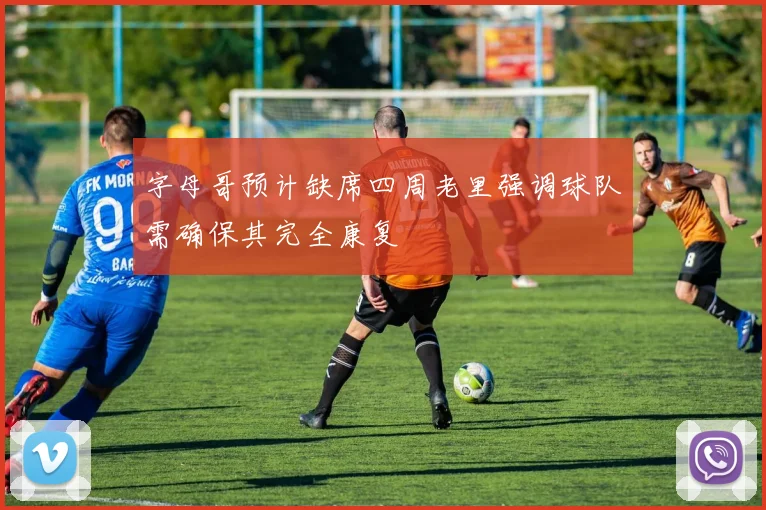 字母哥预计缺席四周老里强调球队需确保其完全康复