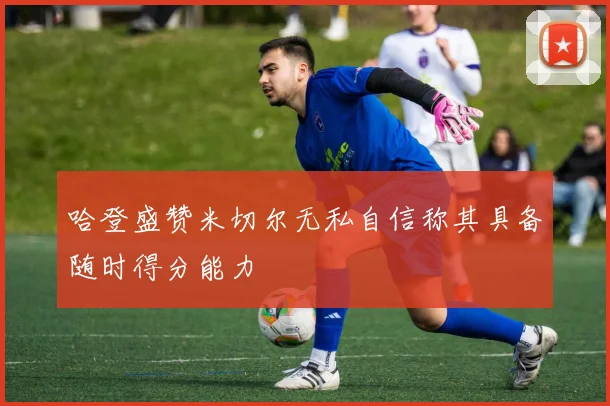 哈登盛赞米切尔无私自信称其具备随时得分能力
