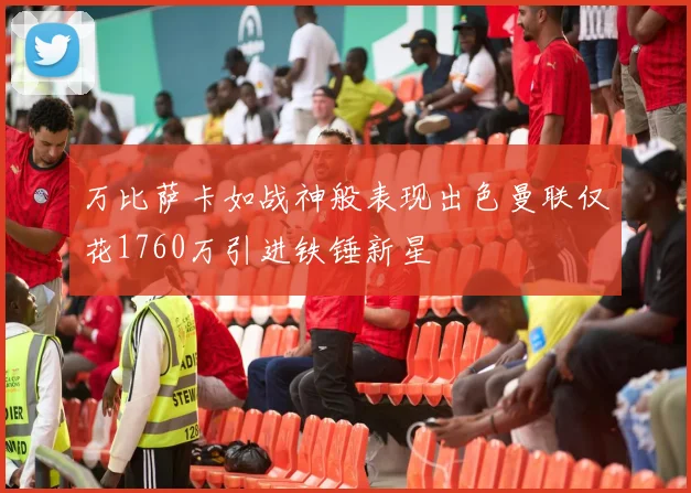 万比萨卡如战神般表现出色曼联仅花1760万引进铁锤新星