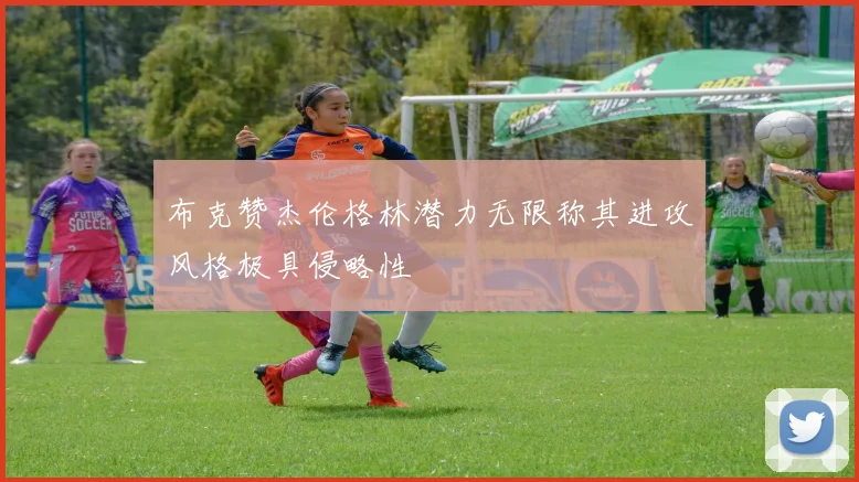 布克赞杰伦格林潜力无限称其进攻风格极具侵略性