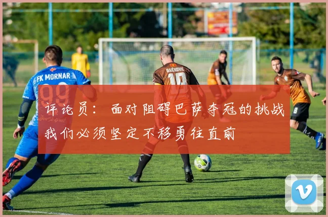 评论员：面对阻碍巴萨夺冠的挑战我们必须坚定不移勇往直前